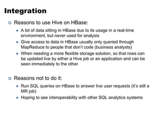 Integration 
 Reasons to use Hive on HBase: 
 A lot of data sitting in HBase due to its usage in a real-time 
environment, but never used for analysis 
 Give access to data in HBase usually only queried through 
MapReduce to people that don’t code (business analysts) 
 When needing a more flexible storage solution, so that rows can 
be updated live by either a Hive job or an application and can be 
seen immediately to the other 
 Reasons not to do it: 
 Run SQL queries on HBase to answer live user requests (it’s still a 
MR job) 
 Hoping to see interoperability with other SQL analytics systems 
 