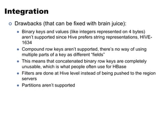 Integration 
 Drawbacks (that can be fixed with brain juice): 
 Binary keys and values (like integers represented on 4 bytes) 
aren’t supported since Hive prefers string representations, HIVE- 
1634 
 Compound row keys aren’t supported, there’s no way of using 
multiple parts of a key as different “fields” 
 This means that concatenated binary row keys are completely 
unusable, which is what people often use for HBase 
 Filters are done at Hive level instead of being pushed to the region 
servers 
 Partitions aren’t supported 
 