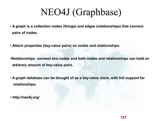NEO4J (Graphbase) 
• A graph is a collection nodes (things) and edges (relationships) that connect 
pairs of nodes. 
137 
• Attach properties (key-value pairs) on nodes and relationships 
•Relationships connect two nodes and both nodes and relationships can hold an 
arbitrary amount of key-value pairs. 
• A graph database can be thought of as a key-value store, with full support for 
relationships. 
• http://neo4j.org/ 
 