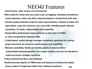 144 
NEO4J Features 
• Dual license: open source and commercial 
•Well suited for many web use cases such as tagging, metadata annotations, 
social networks, wikis and other network-shaped or hierarchical data sets 
• Intuitive graph-oriented model for data representation. Instead of static and 
rigid tables, rows and columns, you work with a flexible graph network 
consisting of nodes, relationships and properties. 
• Neo4j offers performance improvements on the order of 1000x 
or more compared to relational DBs. 
• A disk-based, native storage manager completely optimized for storing 
graph structures for maximum performance and scalability 
• Massive scalability. Neo4j can handle graphs of several billion 
nodes/relationships/properties on a single machine and can be sharded to 
scale out across multiple machines 
•Fully transactional like a real database 
•Neo4j traverses depths of 1000 levels and beyond at millisecond speed. 
(many orders of magnitude faster than relational systems) 
