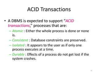 16 
ACID Transactions 
• A DBMS is expected to support “ACID 
transactions,” processes that are: 
– Atomic : Either the whole process is done or none 
is. 
– Consistent : Database constraints are preserved. 
– Isolated : It appears to the user as if only one 
process executes at a time. 
– Durable : Effects of a process do not get lost if the 
system crashes. 
 