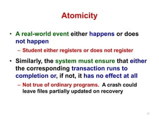 17 
Atomicity 
• A real-world event either happens or does 
not happen 
– Student either registers or does not register 
• Similarly, the system must ensure that either 
the corresponding transaction runs to 
completion or, if not, it has no effect at all 
– Not true of ordinary programs. A crash could 
leave files partially updated on recovery 
 