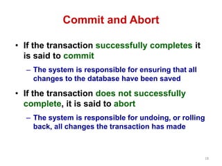 18 
Commit and Abort 
• If the transaction successfully completes it 
is said to commit 
– The system is responsible for ensuring that all 
changes to the database have been saved 
• If the transaction does not successfully 
complete, it is said to abort 
– The system is responsible for undoing, or rolling 
back, all changes the transaction has made 
 
