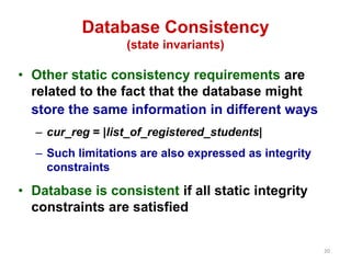 20 
Database Consistency 
(state invariants) 
• Other static consistency requirements are 
related to the fact that the database might 
store the same information in different ways 
– cur_reg = |list_of_registered_students| 
– Such limitations are also expressed as integrity 
constraints 
• Database is consistent if all static integrity 
constraints are satisfied 
 