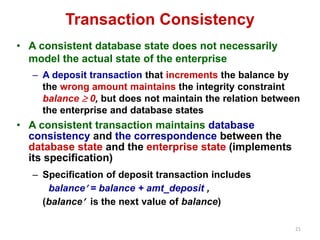 21 
Transaction Consistency 
• A consistent database state does not necessarily 
model the actual state of the enterprise 
– A deposit transaction that increments the balance by 
the wrong amount maintains the integrity constraint 
balance  0, but does not maintain the relation between 
the enterprise and database states 
• A consistent transaction maintains database 
consistency and the correspondence between the 
database state and the enterprise state (implements 
its specification) 
– Specification of deposit transaction includes 
balance = balance + amt_deposit , 
(balance is the next value of balance) 
 