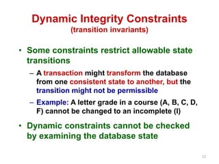 22 
Dynamic Integrity Constraints 
(transition invariants) 
• Some constraints restrict allowable state 
transitions 
– A transaction might transform the database 
from one consistent state to another, but the 
transition might not be permissible 
– Example: A letter grade in a course (A, B, C, D, 
F) cannot be changed to an incomplete (I) 
• Dynamic constraints cannot be checked 
by examining the database state 
 