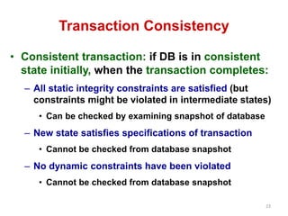23 
Transaction Consistency 
• Consistent transaction: if DB is in consistent 
state initially, when the transaction completes: 
– All static integrity constraints are satisfied (but 
constraints might be violated in intermediate states) 
• Can be checked by examining snapshot of database 
– New state satisfies specifications of transaction 
• Cannot be checked from database snapshot 
– No dynamic constraints have been violated 
• Cannot be checked from database snapshot 
 