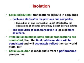 24 
Isolation 
• Serial Execution: transactions execute in sequence 
– Each one starts after the previous one completes. 
• Execution of one transaction is not affected by the 
operations of another since they do not overlap in time 
– The execution of each transaction is isolated from 
all others. 
• If the initial database state and all transactions are 
consistent, then the final database state will be 
consistent and will accurately reflect the real-world 
state, but 
• Serial execution is inadequate from a performance 
perspective 
 