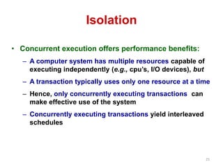 25 
Isolation 
• Concurrent execution offers performance benefits: 
– A computer system has multiple resources capable of 
executing independently (e.g., cpu’s, I/O devices), but 
– A transaction typically uses only one resource at a time 
– Hence, only concurrently executing transactions can 
make effective use of the system 
– Concurrently executing transactions yield interleaved 
schedules 
 