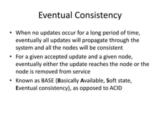Eventual Consistency 
• When no updates occur for a long period of time, 
eventually all updates will propagate through the 
system and all the nodes will be consistent 
• For a given accepted update and a given node, 
eventually either the update reaches the node or the 
node is removed from service 
• Known as BASE (Basically Available, Soft state, 
Eventual consistency), as opposed to ACID 
 