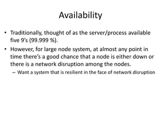 Availability 
• Traditionally, thought of as the server/process available 
five 9’s (99.999 %). 
• However, for large node system, at almost any point in 
time there’s a good chance that a node is either down or 
there is a network disruption among the nodes. 
– Want a system that is resilient in the face of network disruption 
 