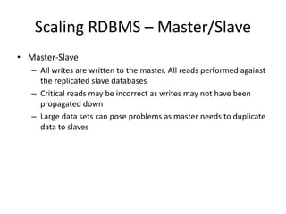Scaling RDBMS – Master/Slave 
• Master-Slave 
– All writes are written to the master. All reads performed against 
the replicated slave databases 
– Critical reads may be incorrect as writes may not have been 
propagated down 
– Large data sets can pose problems as master needs to duplicate 
data to slaves 
 