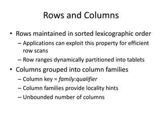 Rows and Columns 
• Rows maintained in sorted lexicographic order 
– Applications can exploit this property for efficient 
row scans 
– Row ranges dynamically partitioned into tablets 
• Columns grouped into column families 
– Column key = family:qualifier 
– Column families provide locality hints 
– Unbounded number of columns 
 