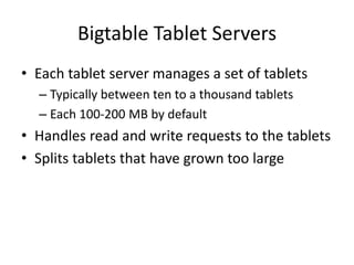 Bigtable Tablet Servers 
• Each tablet server manages a set of tablets 
– Typically between ten to a thousand tablets 
– Each 100-200 MB by default 
• Handles read and write requests to the tablets 
• Splits tablets that have grown too large 
 