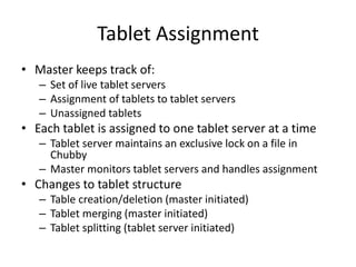 Tablet Assignment 
• Master keeps track of: 
– Set of live tablet servers 
– Assignment of tablets to tablet servers 
– Unassigned tablets 
• Each tablet is assigned to one tablet server at a time 
– Tablet server maintains an exclusive lock on a file in 
Chubby 
– Master monitors tablet servers and handles assignment 
• Changes to tablet structure 
– Table creation/deletion (master initiated) 
– Tablet merging (master initiated) 
– Tablet splitting (tablet server initiated) 
 