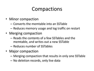 Compactions 
• Minor compaction 
– Converts the memtable into an SSTable 
– Reduces memory usage and log traffic on restart 
• Merging compaction 
– Reads the contents of a few SSTables and the 
memtable, and writes out a new SSTable 
– Reduces number of SSTables 
• Major compaction 
– Merging compaction that results in only one SSTable 
– No deletion records, only live data 
 