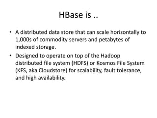 HBase is .. 
• A distributed data store that can scale horizontally to 
1,000s of commodity servers and petabytes of 
indexed storage. 
• Designed to operate on top of the Hadoop 
distributed file system (HDFS) or Kosmos File System 
(KFS, aka Cloudstore) for scalability, fault tolerance, 
and high availability. 
 