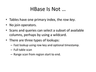HBase Is Not … 
• Tables have one primary index, the row key. 
• No join operators. 
• Scans and queries can select a subset of available 
columns, perhaps by using a wildcard. 
• There are three types of lookups: 
– Fast lookup using row key and optional timestamp. 
– Full table scan 
– Range scan from region start to end. 
 