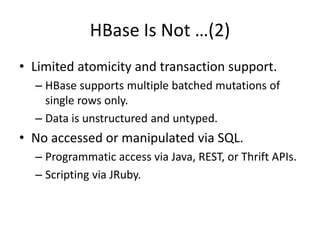 HBase Is Not …(2) 
• Limited atomicity and transaction support. 
– HBase supports multiple batched mutations of 
single rows only. 
– Data is unstructured and untyped. 
• No accessed or manipulated via SQL. 
– Programmatic access via Java, REST, or Thrift APIs. 
– Scripting via JRuby. 
 