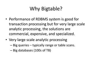 Why Bigtable? 
• Performance of RDBMS system is good for 
transaction processing but for very large scale 
analytic processing, the solutions are 
commercial, expensive, and specialized. 
• Very large scale analytic processing 
– Big queries – typically range or table scans. 
– Big databases (100s of TB) 
 