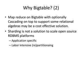 Why Bigtable? (2) 
• Map reduce on Bigtable with optionally 
Cascading on top to support some relational 
algebras may be a cost effective solution. 
• Sharding is not a solution to scale open source 
RDBMS platforms 
– Application specific 
– Labor intensive (re)partitionaing 
 