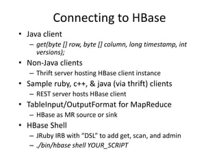 Connecting to HBase 
• Java client 
– get(byte [] row, byte [] column, long timestamp, int 
versions); 
• Non-Java clients 
– Thrift server hosting HBase client instance 
• Sample ruby, c++, & java (via thrift) clients 
– REST server hosts HBase client 
• TableInput/OutputFormat for MapReduce 
– HBase as MR source or sink 
• HBase Shell 
– JRuby IRB with “DSL” to add get, scan, and admin 
– ./bin/hbase shell YOUR_SCRIPT 
 