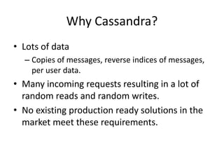 Why Cassandra? 
• Lots of data 
– Copies of messages, reverse indices of messages, 
per user data. 
• Many incoming requests resulting in a lot of 
random reads and random writes. 
• No existing production ready solutions in the 
market meet these requirements. 
 