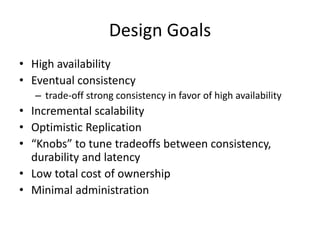 Design Goals 
• High availability 
• Eventual consistency 
– trade-off strong consistency in favor of high availability 
• Incremental scalability 
• Optimistic Replication 
• “Knobs” to tune tradeoffs between consistency, 
durability and latency 
• Low total cost of ownership 
• Minimal administration 
 