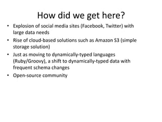 How did we get here? 
• Explosion of social media sites (Facebook, Twitter) with 
large data needs 
• Rise of cloud-based solutions such as Amazon S3 (simple 
storage solution) 
• Just as moving to dynamically-typed languages 
(Ruby/Groovy), a shift to dynamically-typed data with 
frequent schema changes 
• Open-source community 
 