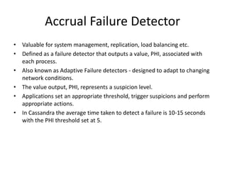 Accrual Failure Detector 
• Valuable for system management, replication, load balancing etc. 
• Defined as a failure detector that outputs a value, PHI, associated with 
each process. 
• Also known as Adaptive Failure detectors - designed to adapt to changing 
network conditions. 
• The value output, PHI, represents a suspicion level. 
• Applications set an appropriate threshold, trigger suspicions and perform 
appropriate actions. 
• In Cassandra the average time taken to detect a failure is 10-15 seconds 
with the PHI threshold set at 5. 
 