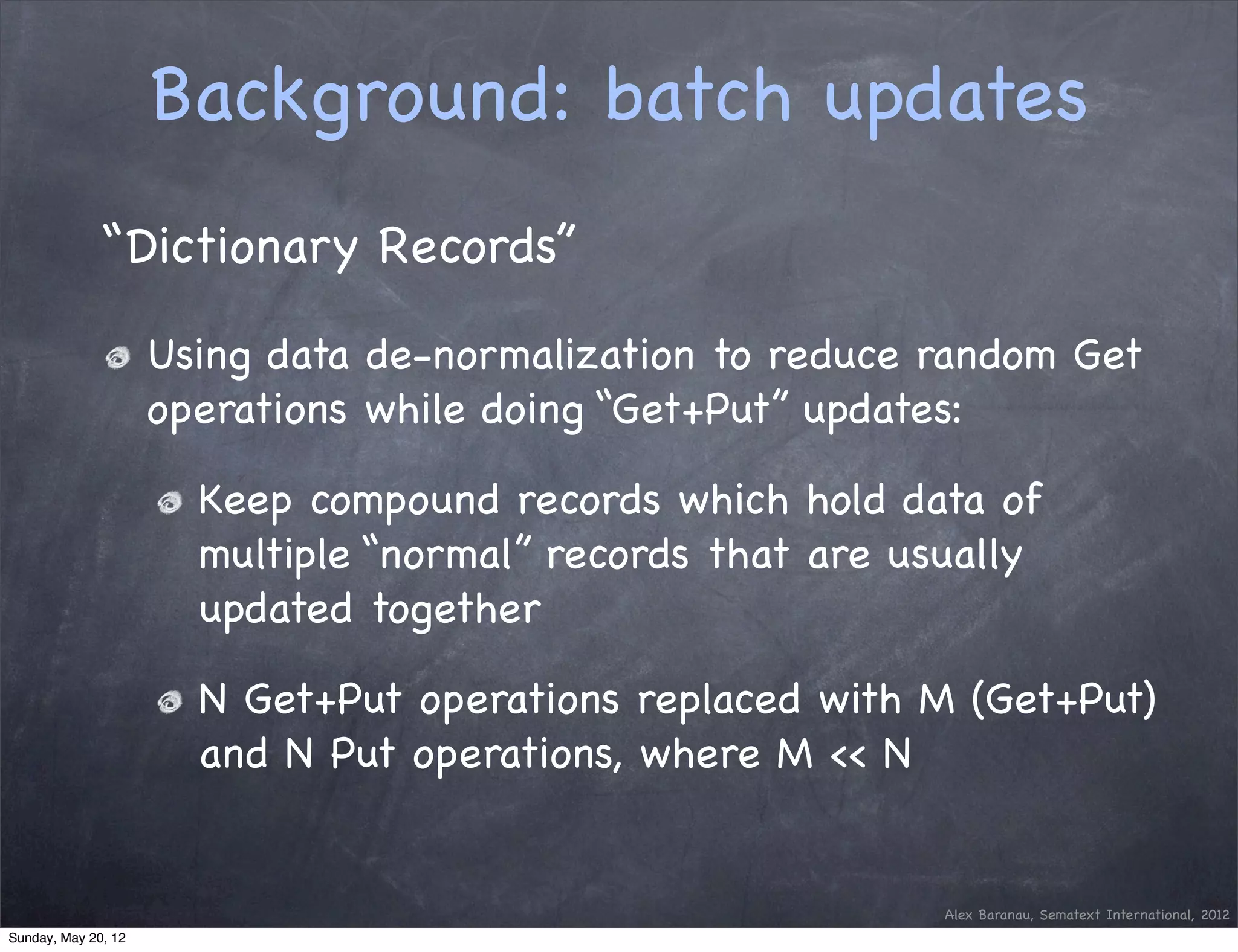 Background: batch updates
              “Dictionary Records”

                     Using data de-normalization to reduce random Get
                     operations while doing “Get+Put” updates:

                       Keep compound records which hold data of
                       multiple “normal” records that are usually
                       updated together

                       N Get+Put operations replaced with M (Get+Put)
                       and N Put operations, where M << N


                                                            Alex Baranau, Sematext International, 2012
Sunday, May 20, 12
 