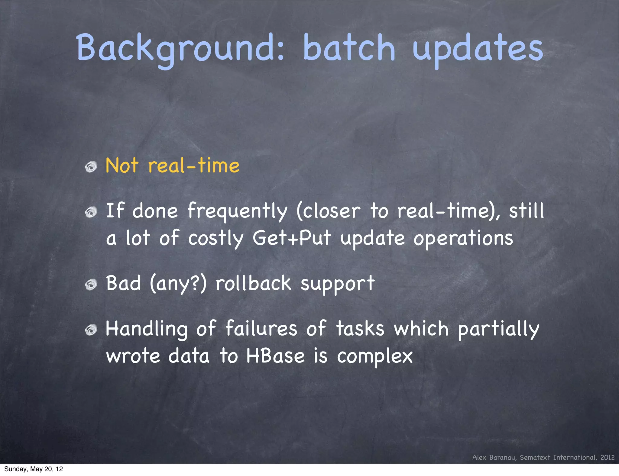 Background: batch updates

                      Not real-time

                      If done frequently (closer to real-time), still
                      a lot of costly Get+Put update operations

                      Bad (any?) rollback support

                      Handling of failures of tasks which partially
                      wrote data to HBase is complex



                                                             Alex Baranau, Sematext International, 2012
Sunday, May 20, 12
 