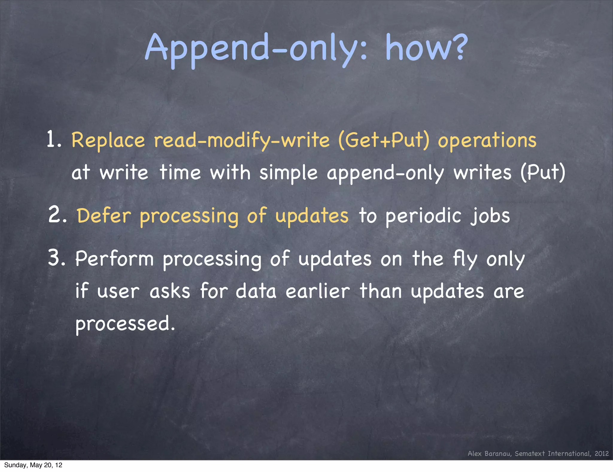 Append-only: how?

            1. Replace read-modify-write (Get+Put) operations
                     at write time with simple append-only writes (Put)

            2. Defer processing of updates to periodic jobs
            3. Perform processing of updates on the ﬂy only
                     if user asks for data earlier than updates are
                     processed.




                                                             Alex Baranau, Sematext International, 2012
Sunday, May 20, 12
 