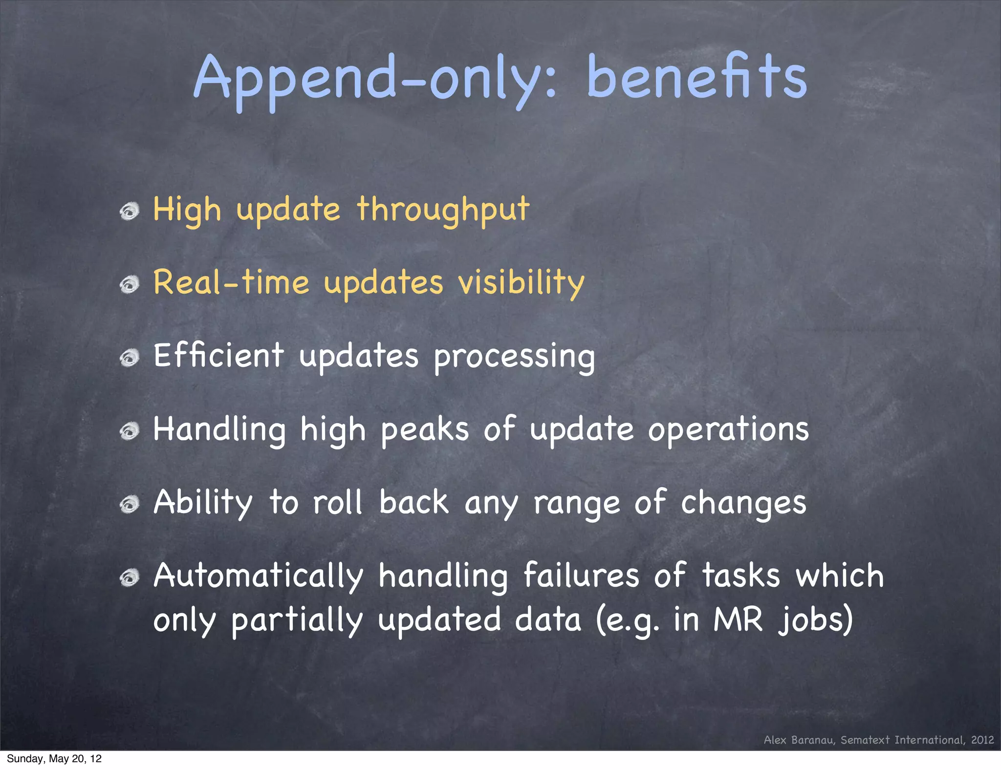Append-only: beneﬁts
                     High update throughput

                     Real-time updates visibility

                     Efﬁcient updates processing

                     Handling high peaks of update operations

                     Ability to roll back any range of changes

                     Automatically handling failures of tasks which
                     only partially updated data (e.g. in MR jobs)


                                                           Alex Baranau, Sematext International, 2012
Sunday, May 20, 12
 