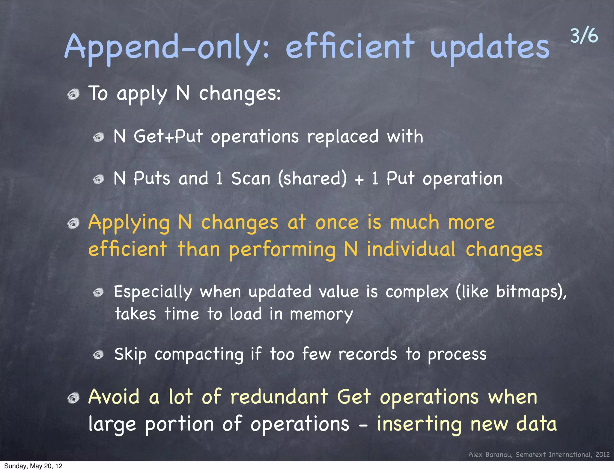 3/6
                     Append-only: efﬁcient updates
                      To apply N changes:
                        N Get+Put operations replaced with

                        N Puts and 1 Scan (shared) + 1 Put operation

                      Applying N changes at once is much more
                      efﬁcient than performing N individual changes
                        Especially when updated value is complex (like bitmaps),
                        takes time to load in memory

                        Skip compacting if too few records to process

                      Avoid a lot of redundant Get operations when
                      large portion of operations - inserting new data
                                                                   Alex Baranau, Sematext International, 2012
Sunday, May 20, 12
 