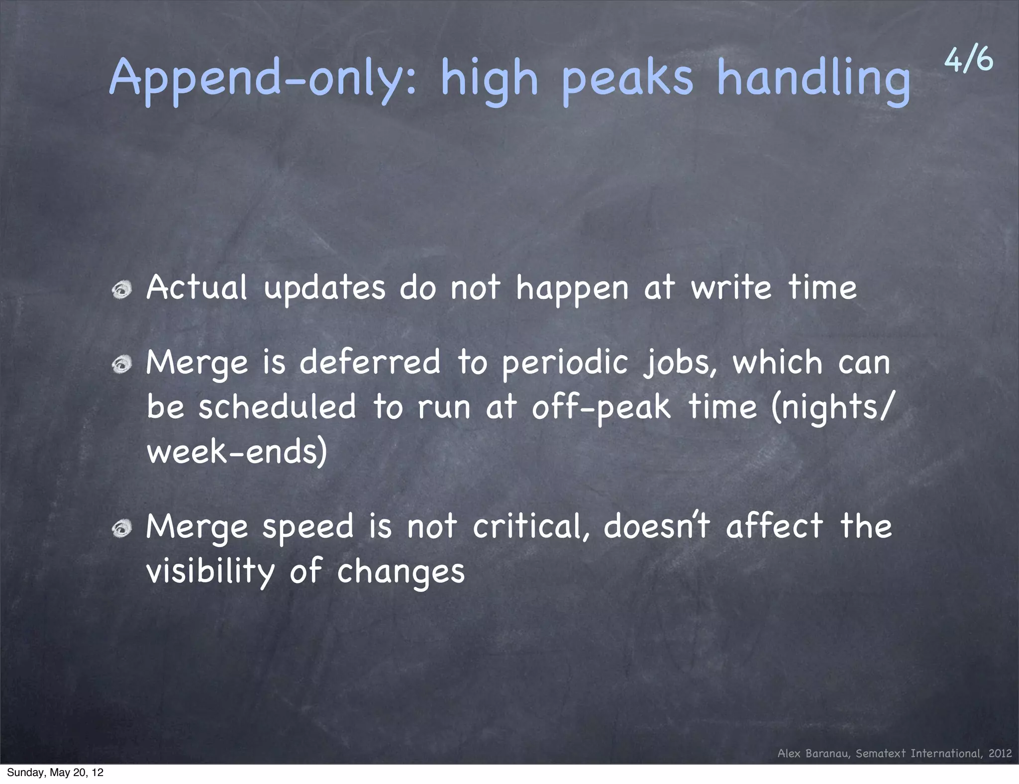 4/6
                     Append-only: high peaks handling


                      Actual updates do not happen at write time

                      Merge is deferred to periodic jobs, which can
                      be scheduled to run at off-peak time (nights/
                      week-ends)

                      Merge speed is not critical, doesn’t affect the
                      visibility of changes



                                                             Alex Baranau, Sematext International, 2012
Sunday, May 20, 12
 