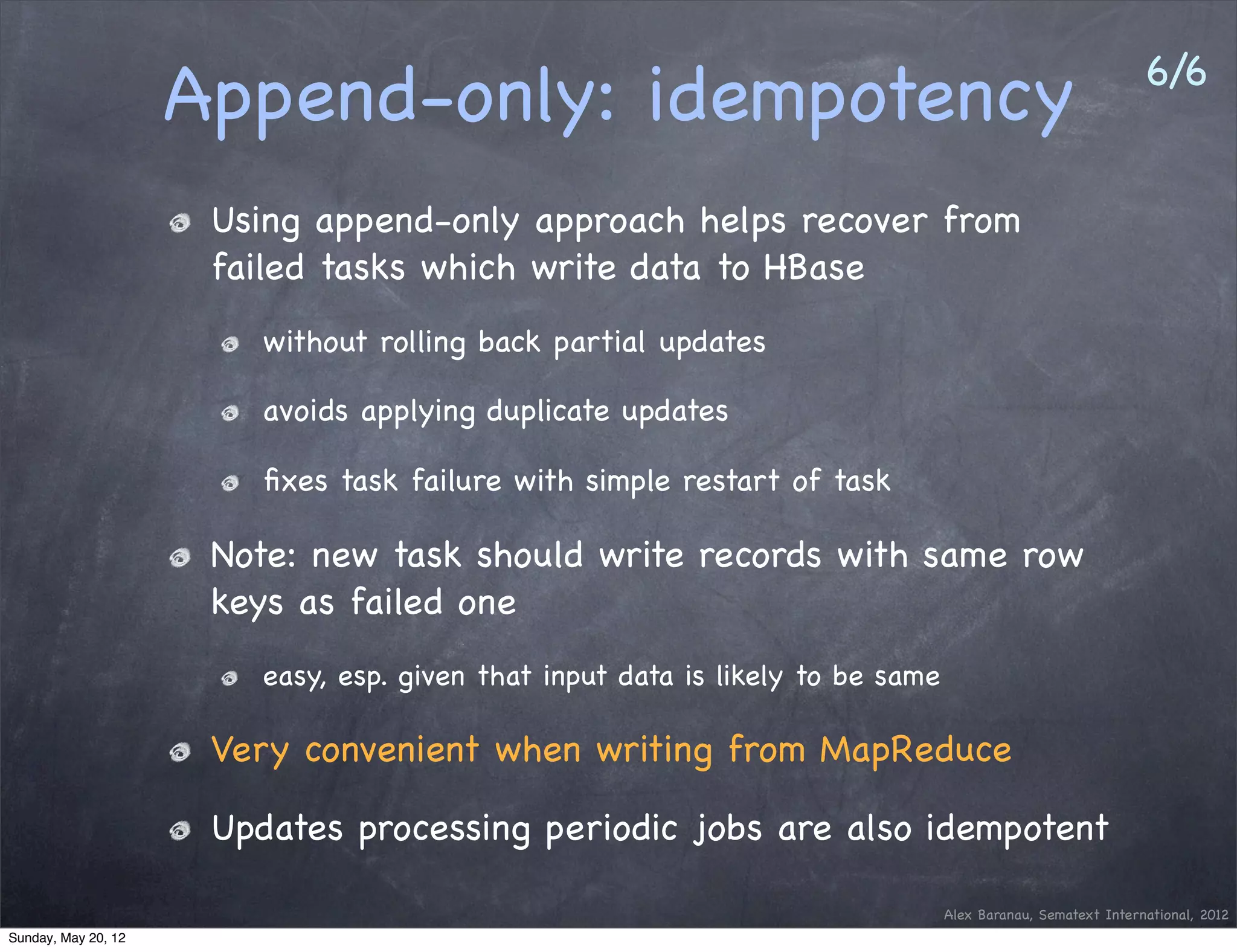 6/6
                     Append-only: idempotency
                      Using append-only approach helps recover from
                      failed tasks which write data to HBase
                         without rolling back partial updates

                         avoids applying duplicate updates

                         ﬁxes task failure with simple restart of task

                      Note: new task should write records with same row
                      keys as failed one
                         easy, esp. given that input data is likely to be same

                      Very convenient when writing from MapReduce

                      Updates processing periodic jobs are also idempotent

                                                                                 Alex Baranau, Sematext International, 2012
Sunday, May 20, 12
 