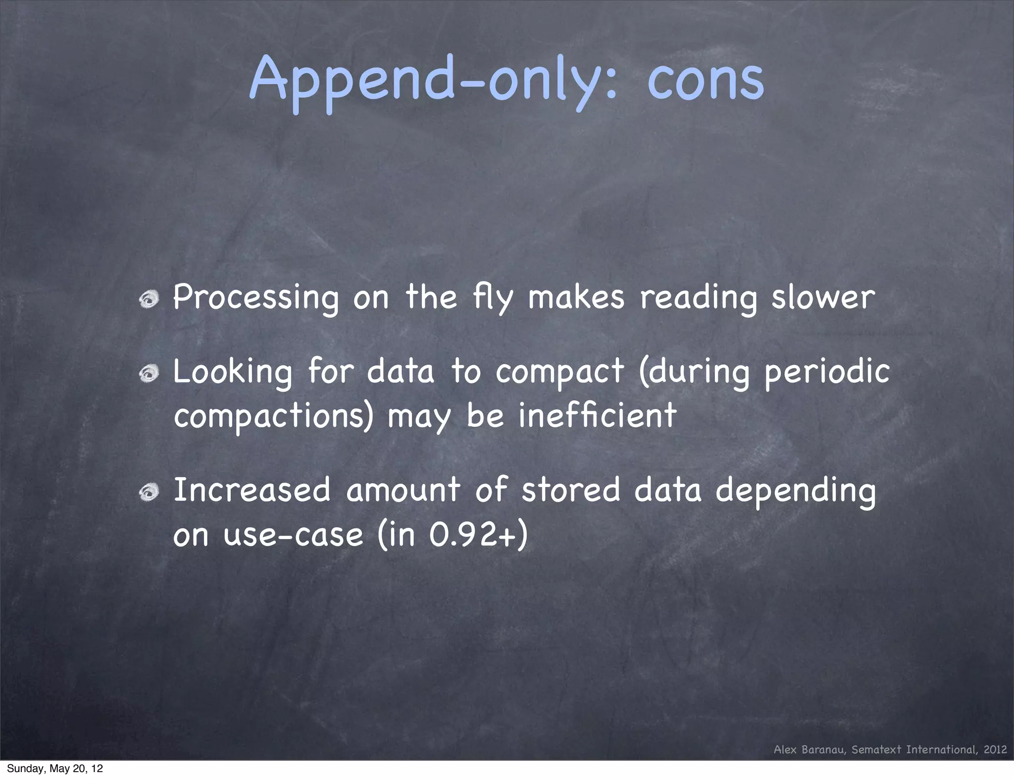 Append-only: cons


                     Processing on the ﬂy makes reading slower

                     Looking for data to compact (during periodic
                     compactions) may be inefﬁcient

                     Increased amount of stored data depending
                     on use-case (in 0.92+)




                                                         Alex Baranau, Sematext International, 2012
Sunday, May 20, 12
 
