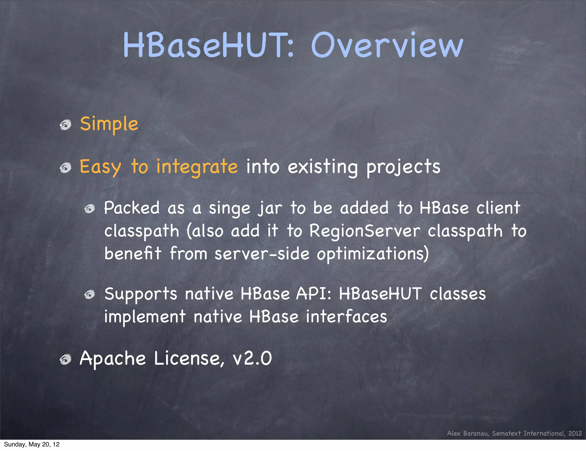 HBaseHUT: Overview

                     Simple

                     Easy to integrate into existing projects
                       Packed as a singe jar to be added to HBase client
                       classpath (also add it to RegionServer classpath to
                       beneﬁt from server-side optimizations)

                       Supports native HBase API: HBaseHUT classes
                       implement native HBase interfaces

                     Apache License, v2.0


                                                                Alex Baranau, Sematext International, 2012
Sunday, May 20, 12
 