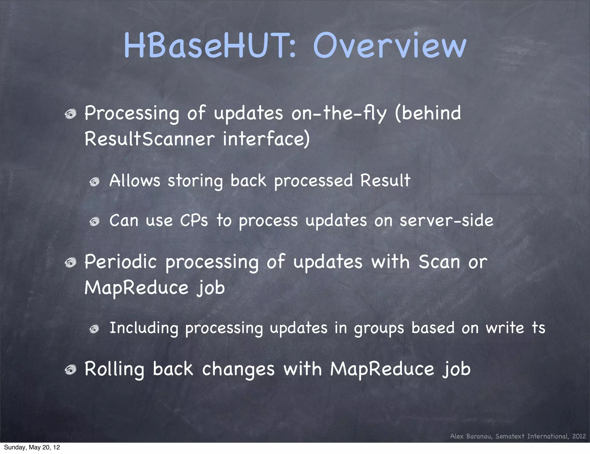 HBaseHUT: Overview
                     Processing of updates on-the-ﬂy (behind
                     ResultScanner interface)

                       Allows storing back processed Result

                       Can use CPs to process updates on server-side

                     Periodic processing of updates with Scan or
                     MapReduce job
                       Including processing updates in groups based on write ts

                     Rolling back changes with MapReduce job


                                                                  Alex Baranau, Sematext International, 2012
Sunday, May 20, 12
 