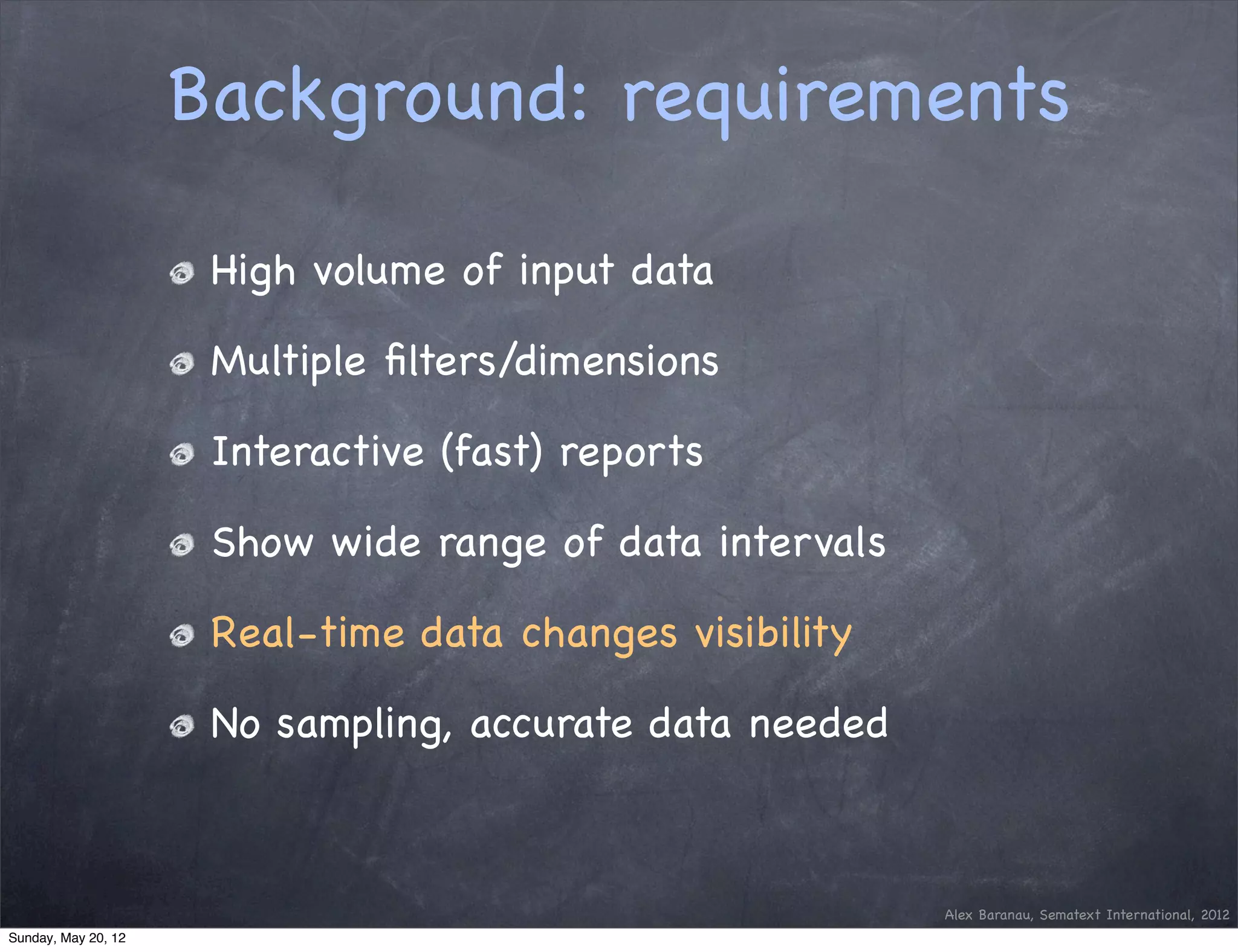 Background: requirements

                      High volume of input data

                      Multiple ﬁlters/dimensions

                      Interactive (fast) reports

                      Show wide range of data intervals

                      Real-time data changes visibility

                      No sampling, accurate data needed



                                                          Alex Baranau, Sematext International, 2012
Sunday, May 20, 12
 