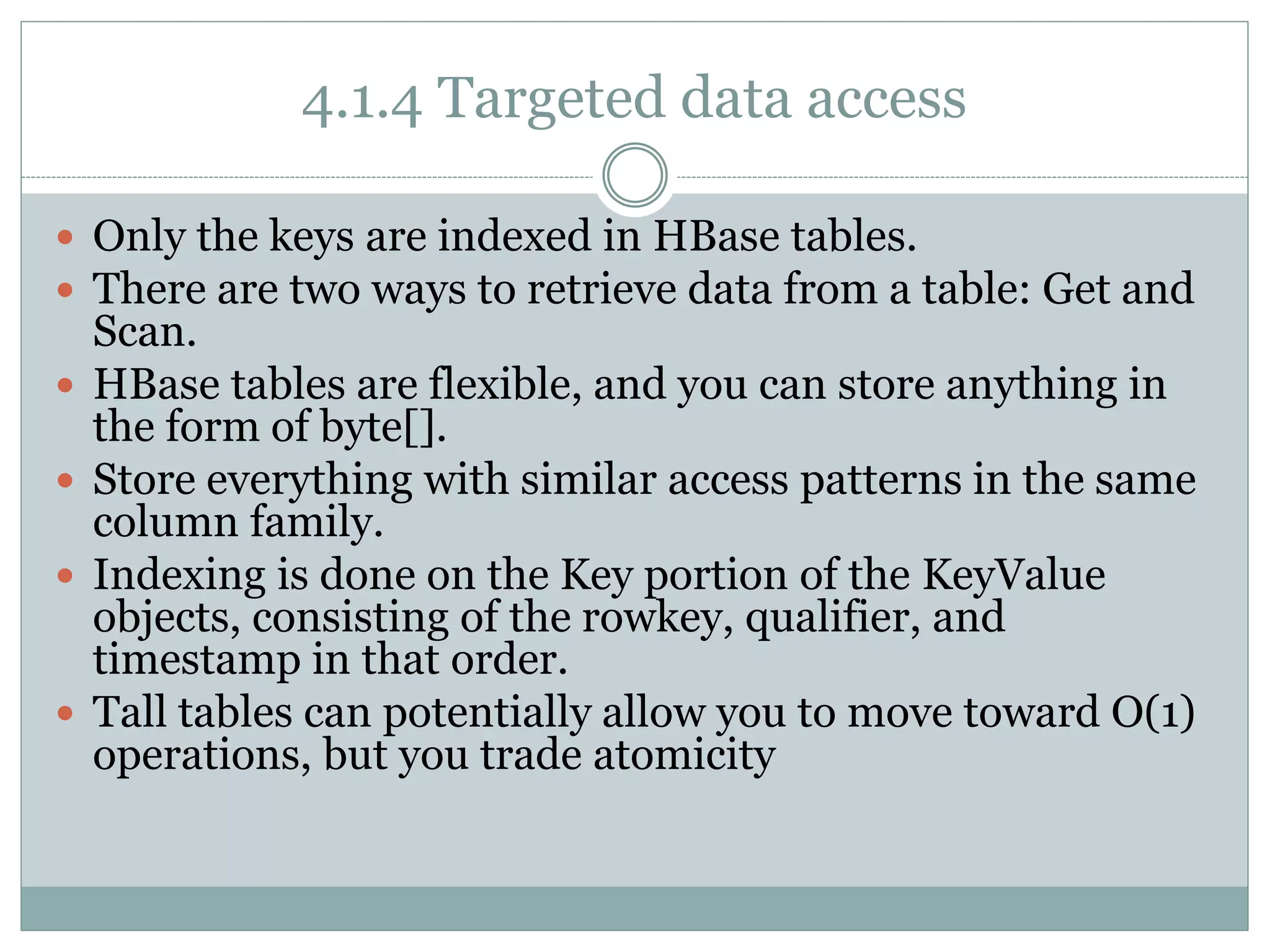 4.1.4 Targeted data access
 Only the keys are indexed in HBase tables.
 There are two ways to retrieve data from a table: Get and
Scan.
 HBase tables are flexible, and you can store anything in
the form of byte[].
 Store everything with similar access patterns in the same
column family.
 Indexing is done on the Key portion of the KeyValue
objects, consisting of the rowkey, qualifier, and
timestamp in that order.
 Tall tables can potentially allow you to move toward O(1)
operations, but you trade atomicity
 