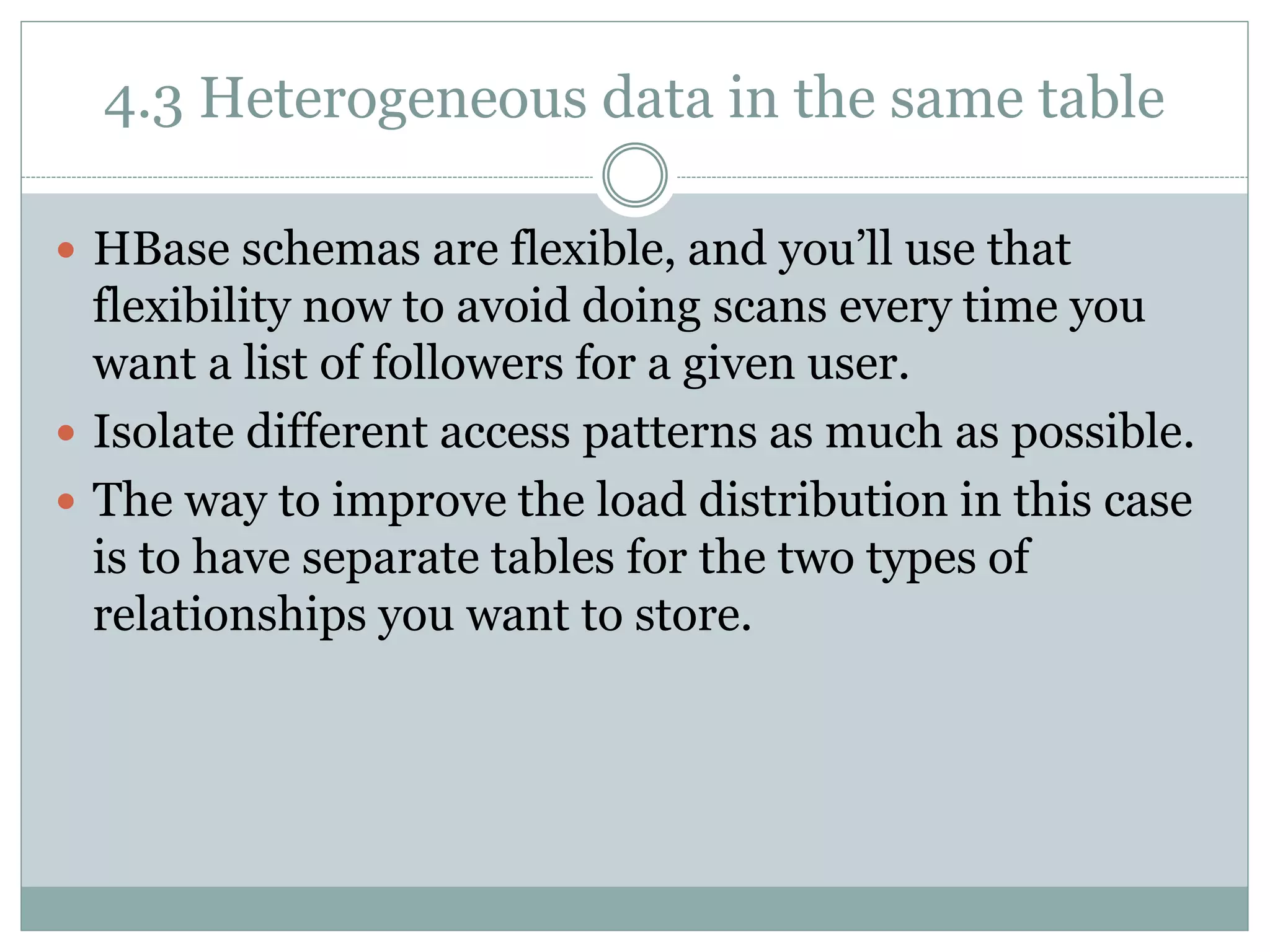4.3 Heterogeneous data in the same table
 HBase schemas are flexible, and you’ll use that
flexibility now to avoid doing scans every time you
want a list of followers for a given user.
 Isolate different access patterns as much as possible.
 The way to improve the load distribution in this case
is to have separate tables for the two types of
relationships you want to store.
 