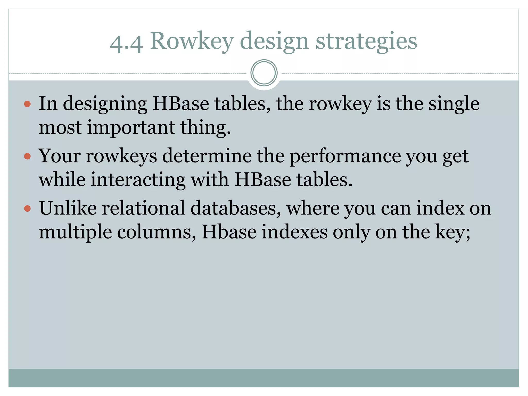 4.4 Rowkey design strategies
 In designing HBase tables, the rowkey is the single
most important thing.
 Your rowkeys determine the performance you get
while interacting with HBase tables.
 Unlike relational databases, where you can index on
multiple columns, Hbase indexes only on the key;
 