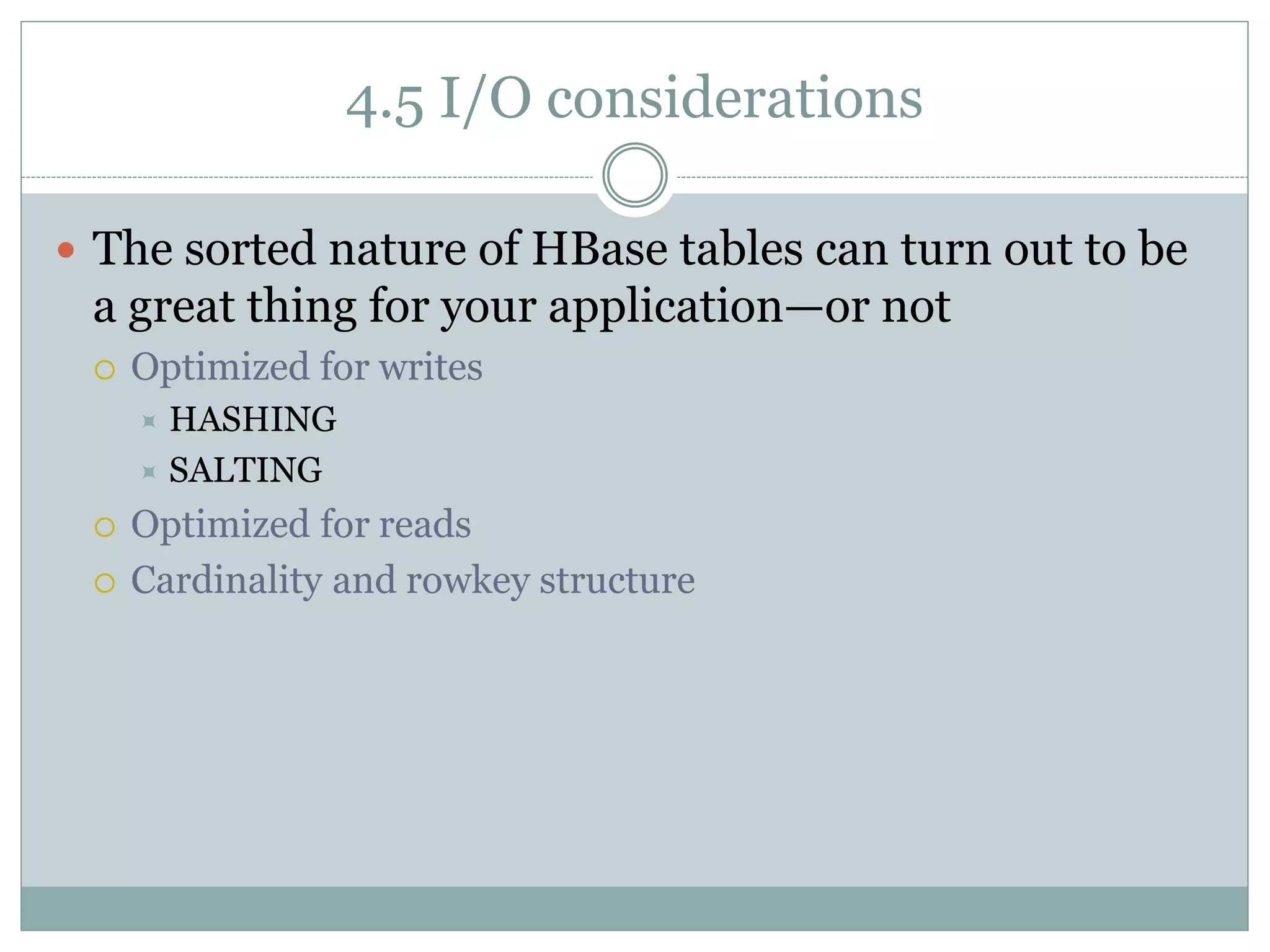4.5 I/O considerations
 The sorted nature of HBase tables can turn out to be
a great thing for your application—or not
 Optimized for writes
 HASHING
 SALTING
 Optimized for reads
 Cardinality and rowkey structure
 