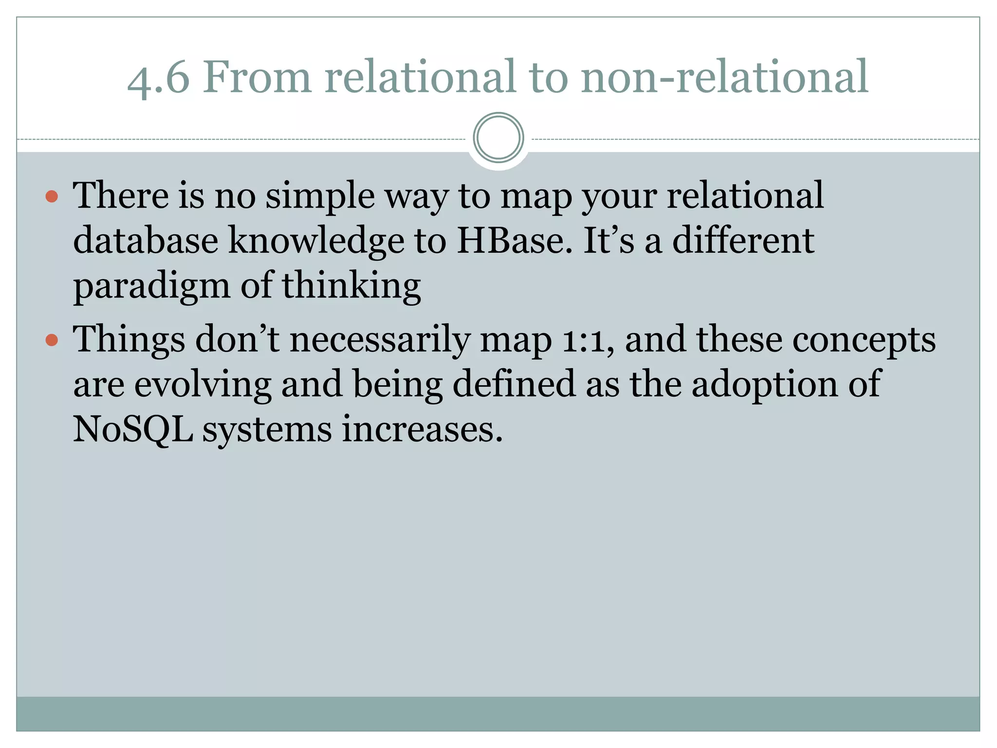 4.6 From relational to non-relational
 There is no simple way to map your relational
database knowledge to HBase. It’s a different
paradigm of thinking
 Things don’t necessarily map 1:1, and these concepts
are evolving and being defined as the adoption of
NoSQL systems increases.
 