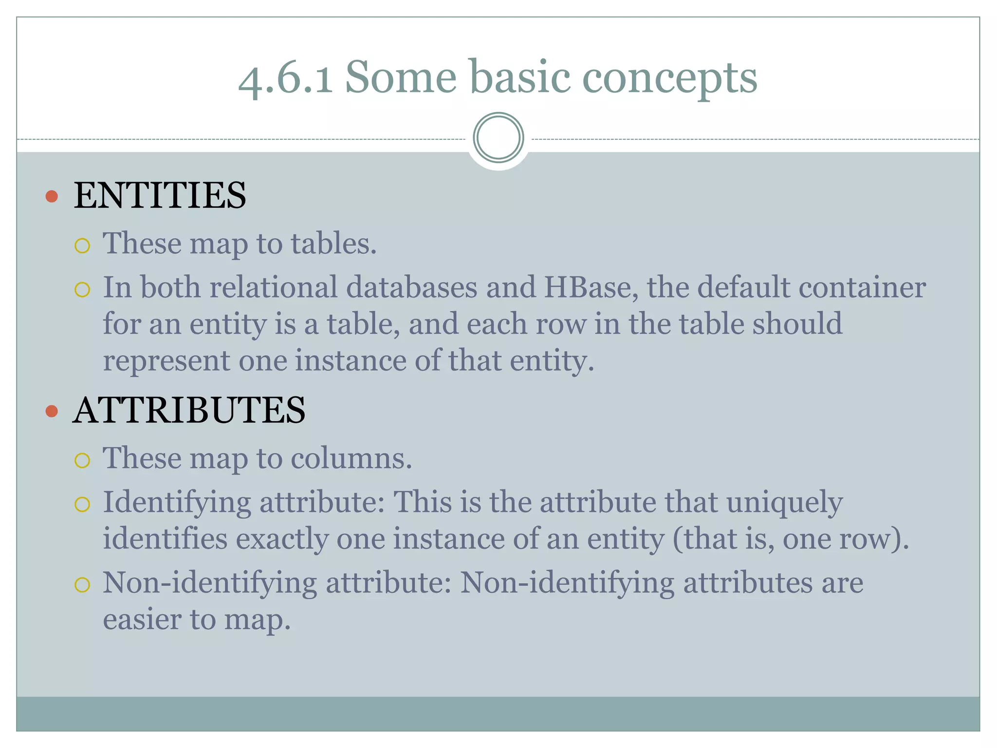 4.6.1 Some basic concepts
 ENTITIES
 These map to tables.
 In both relational databases and HBase, the default container
for an entity is a table, and each row in the table should
represent one instance of that entity.
 ATTRIBUTES
 These map to columns.
 Identifying attribute: This is the attribute that uniquely
identifies exactly one instance of an entity (that is, one row).
 Non-identifying attribute: Non-identifying attributes are
easier to map.
 