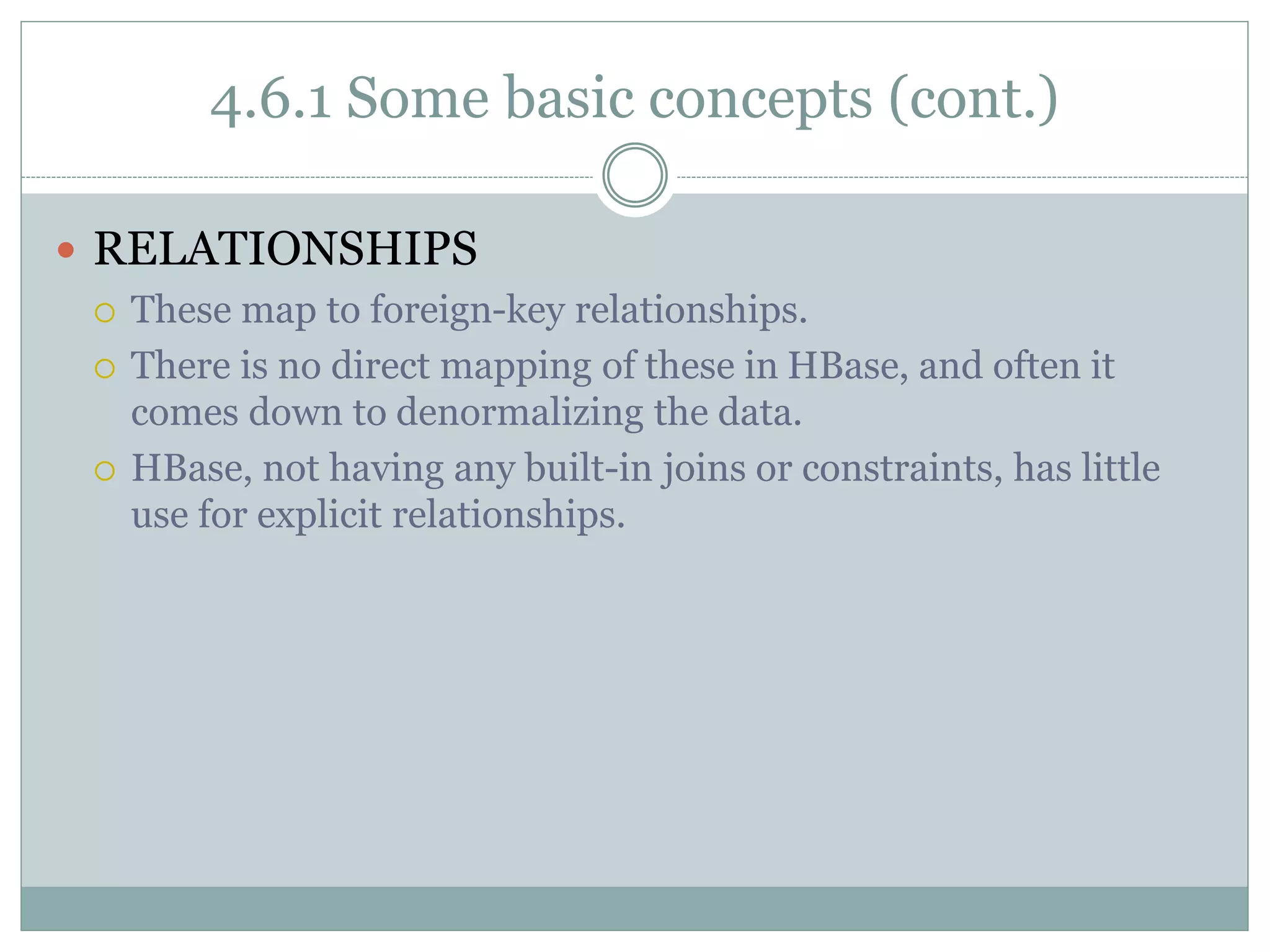 4.6.1 Some basic concepts (cont.)
 RELATIONSHIPS
 These map to foreign-key relationships.
 There is no direct mapping of these in HBase, and often it
comes down to denormalizing the data.
 HBase, not having any built-in joins or constraints, has little
use for explicit relationships.
 