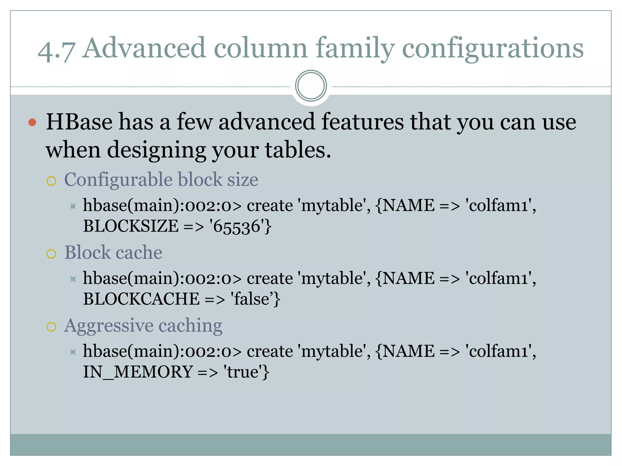 4.7 Advanced column family configurations
 HBase has a few advanced features that you can use
when designing your tables.
 Configurable block size
 hbase(main):002:0> create 'mytable', {NAME => 'colfam1',
BLOCKSIZE => '65536'}
 Block cache
 hbase(main):002:0> create 'mytable', {NAME => 'colfam1',
BLOCKCACHE => 'false’}
 Aggressive caching
 hbase(main):002:0> create 'mytable', {NAME => 'colfam1',
IN_MEMORY => 'true'}
 