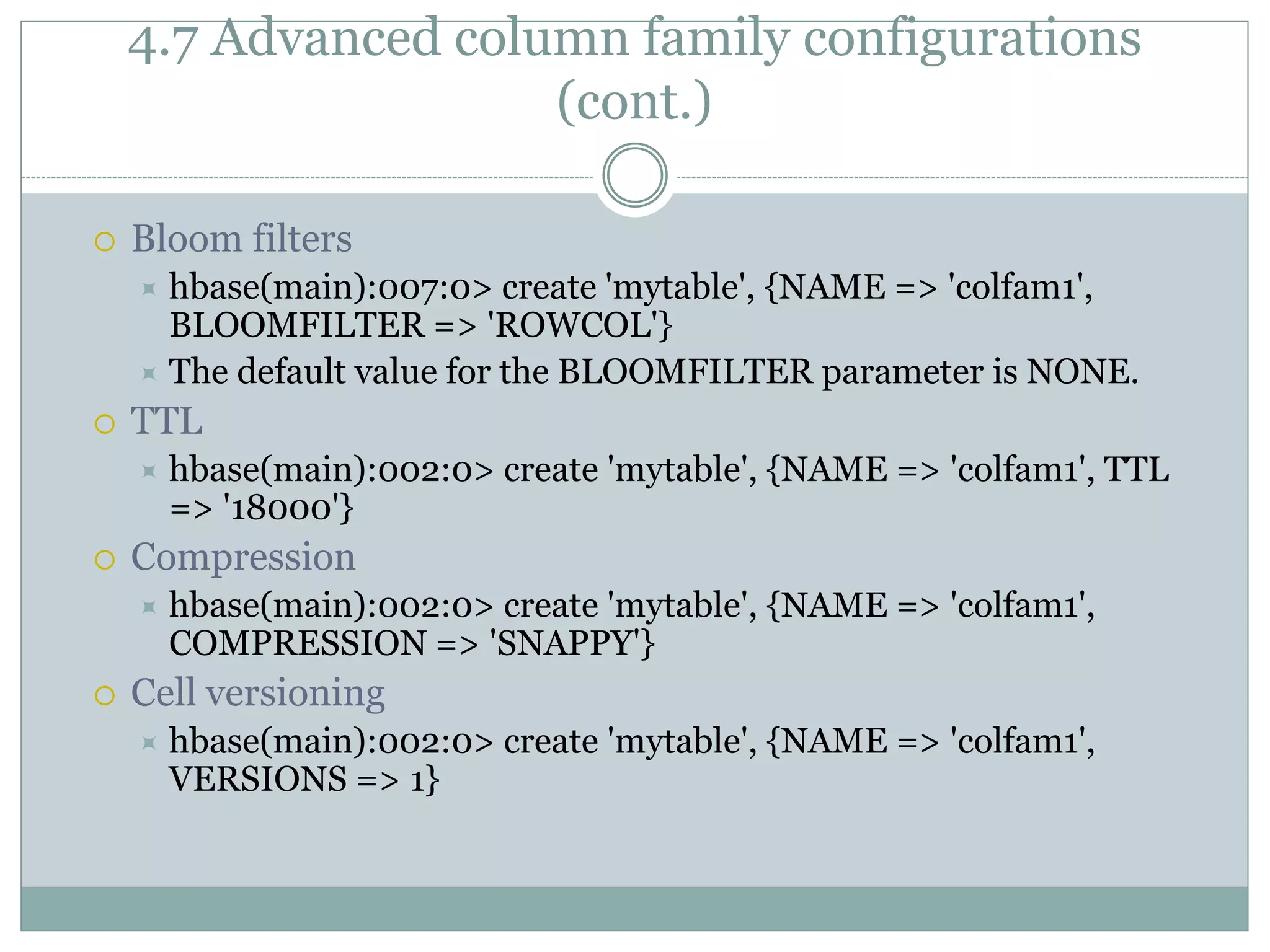4.7 Advanced column family configurations
(cont.)
 Bloom filters
 hbase(main):007:0> create 'mytable', {NAME => 'colfam1',
BLOOMFILTER => 'ROWCOL'}
 The default value for the BLOOMFILTER parameter is NONE.
 TTL
 hbase(main):002:0> create 'mytable', {NAME => 'colfam1', TTL
=> '18000'}
 Compression
 hbase(main):002:0> create 'mytable', {NAME => 'colfam1',
COMPRESSION => 'SNAPPY'}
 Cell versioning
 hbase(main):002:0> create 'mytable', {NAME => 'colfam1',
VERSIONS => 1}
 